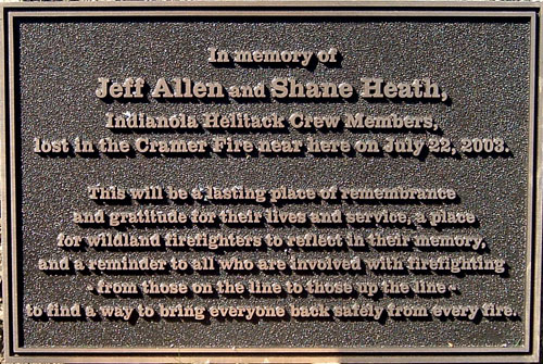 In memory of Jeff Allen and Shane Heath, Indianola Helitack Crew Members, lost in the Cramer Fire near here on July 22, 2003.  This will be a  lasting place of remembrance and gratitude for their lives and service, a place for wildland firefighters to reflect in their memory, and a reminder to all who are involved with firefighting - from those on the line to those up the line - to find a way to bring everyone back safely from every fire.